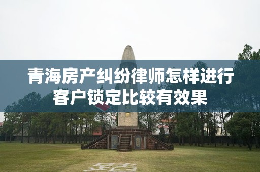 青海房产纠纷律师怎样进行客户锁定比较有效果