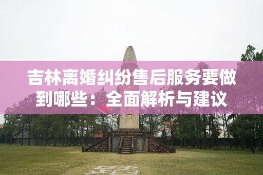吉林离婚纠纷售后服务要做到哪些：全面解析与建议