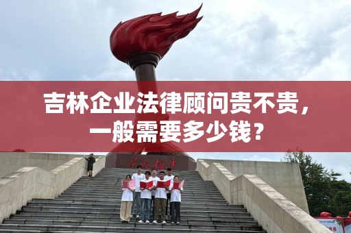 吉林企业法律顾问贵不贵，一般需要多少钱？