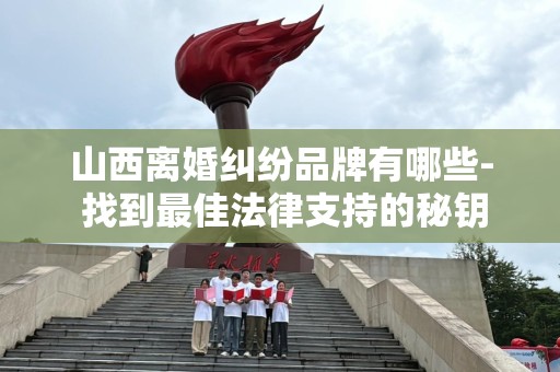山西离婚纠纷品牌有哪些- 找到最佳法律支持的秘钥