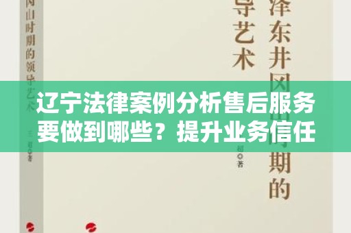 辽宁法律案例分析售后服务要做到哪些？提升业务信任与客户满意度的关键