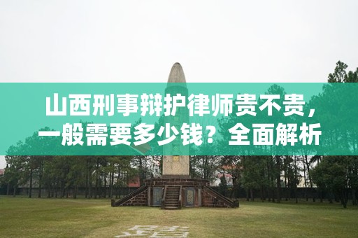 山西刑事辩护律师贵不贵，一般需要多少钱？全面解析收费标准与市场行情