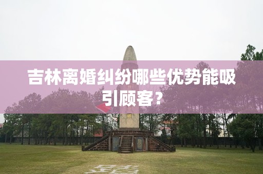 吉林离婚纠纷哪些优势能吸引顾客？
