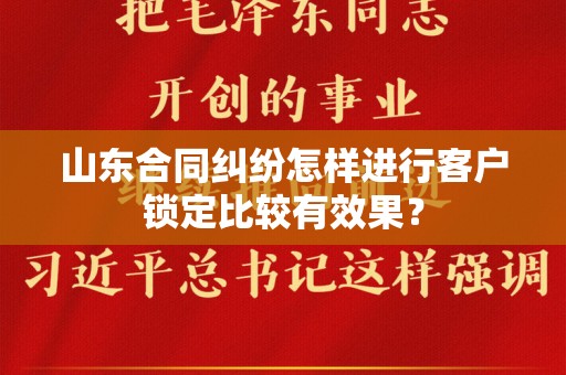 山东合同纠纷怎样进行客户锁定比较有效果？
