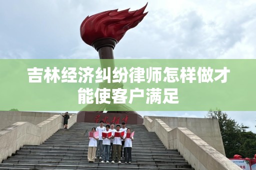 吉林经济纠纷律师怎样做才能使客户满足