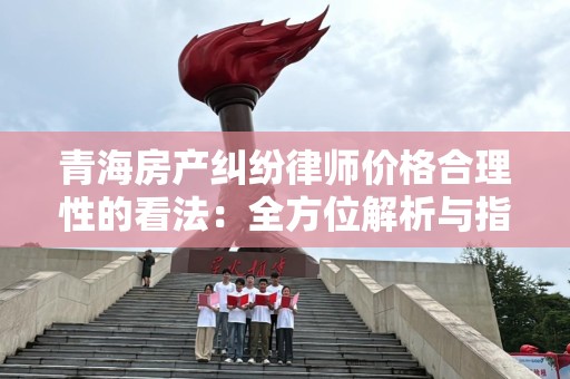 青海房产纠纷律师价格合理性的看法：全方位解析与指导