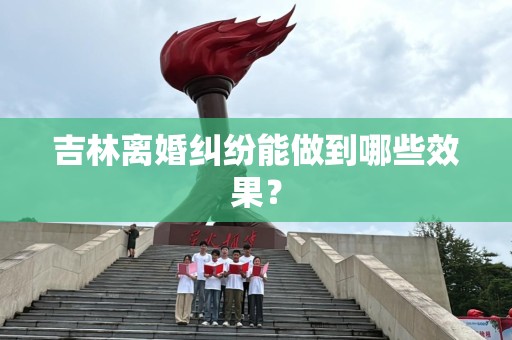 吉林离婚纠纷能做到哪些效果？