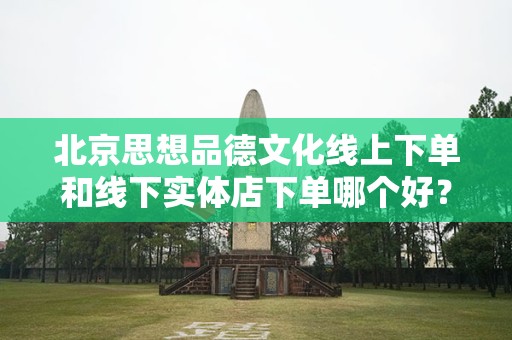 北京思想品德文化线上下单和线下实体店下单哪个好？深入分析与对比