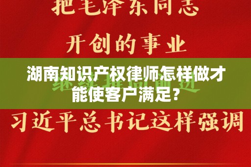 湖南知识产权律师怎样做才能使客户满足？
