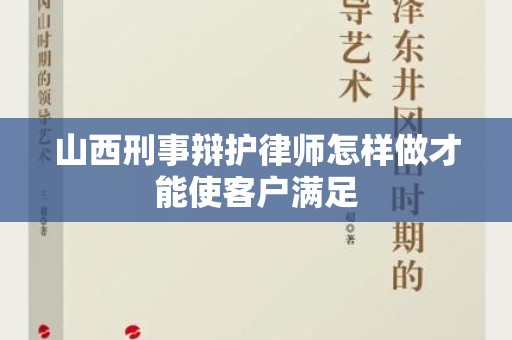 山西刑事辩护律师怎样做才能使客户满足
