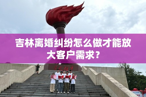 吉林离婚纠纷怎么做才能放大客户需求？