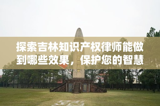 探索吉林知识产权律师能做到哪些效果，保护您的智慧资产