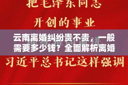 云南离婚纠纷贵不贵，一般需要多少钱？全面解析离婚相关费用