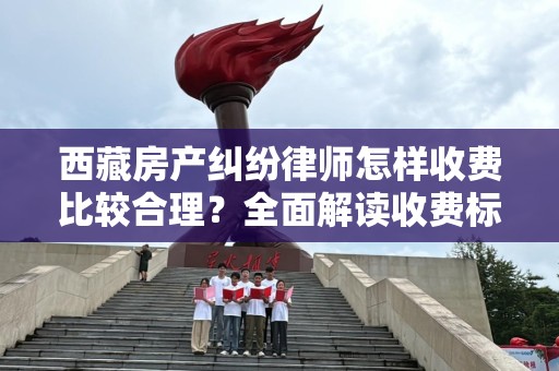 西藏房产纠纷律师怎样收费比较合理？全面解读收费标准与注意事项